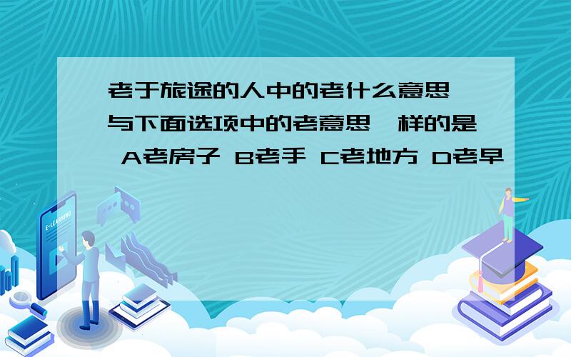 老于旅途的人中的老什么意思 与下面选项中的老意思一样的是 A老房子 B老手 C老地方 D老早