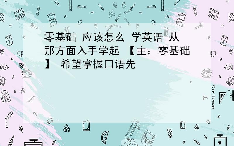 零基础 应该怎么 学英语 从那方面入手学起 【主：零基础】 希望掌握口语先