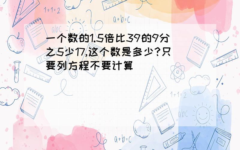 一个数的1.5倍比39的9分之5少17,这个数是多少?只要列方程不要计算