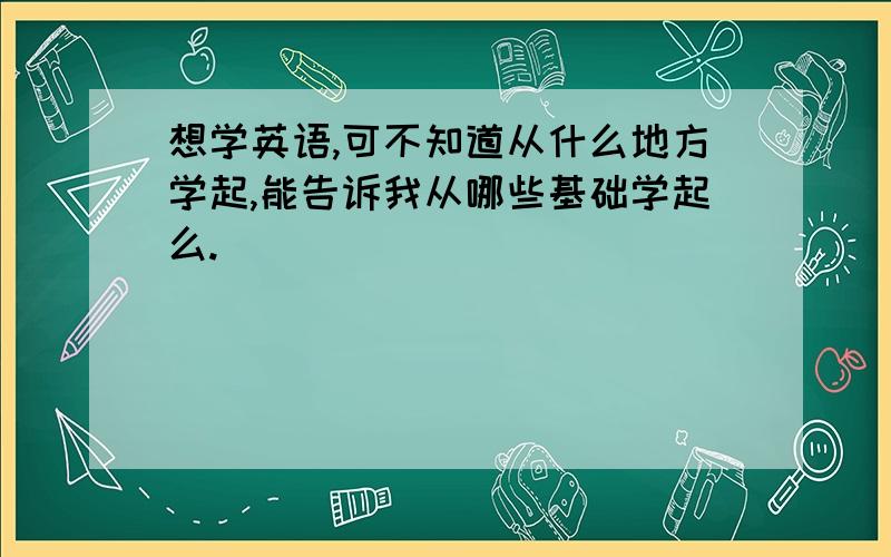 想学英语,可不知道从什么地方学起,能告诉我从哪些基础学起么.