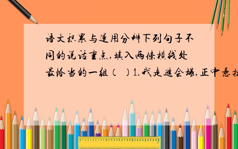 语文积累与运用分辨下列句子不同的说话重点,填入两条横线处最恰当的一组（ ）1.我走进会场,正中悬挂着大红横幅,两侧缀着金黄的流苏,四壁张贴标语.2.我走进会场,大红横幅挂在正中,金黄