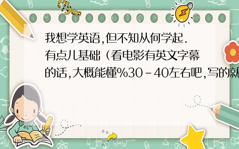 我想学英语,但不知从何学起.有点儿基础（看电影有英文字幕的话,大概能懂%30-40左右吧,写的就不行了,语法什么的就更不懂了）,就懂这么一点点,所以想学我不需要考试什么的,只是希望能日