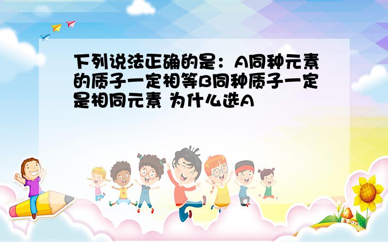 下列说法正确的是：A同种元素的质子一定相等B同种质子一定是相同元素 为什么选A