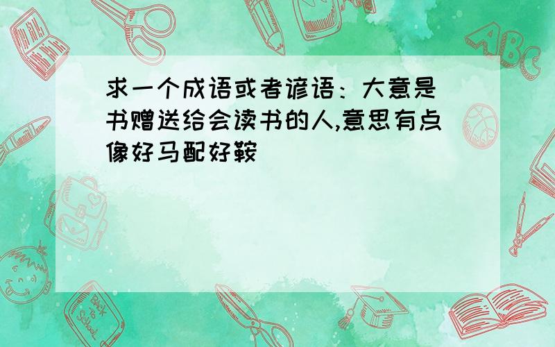 求一个成语或者谚语：大意是 书赠送给会读书的人,意思有点像好马配好鞍