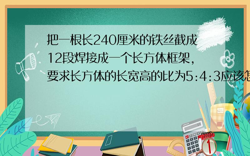 把一根长240厘米的铁丝截成12段焊接成一个长方体框架,要求长方体的长宽高的比为5:4:3应该怎样截这根长铁丝?列方程！