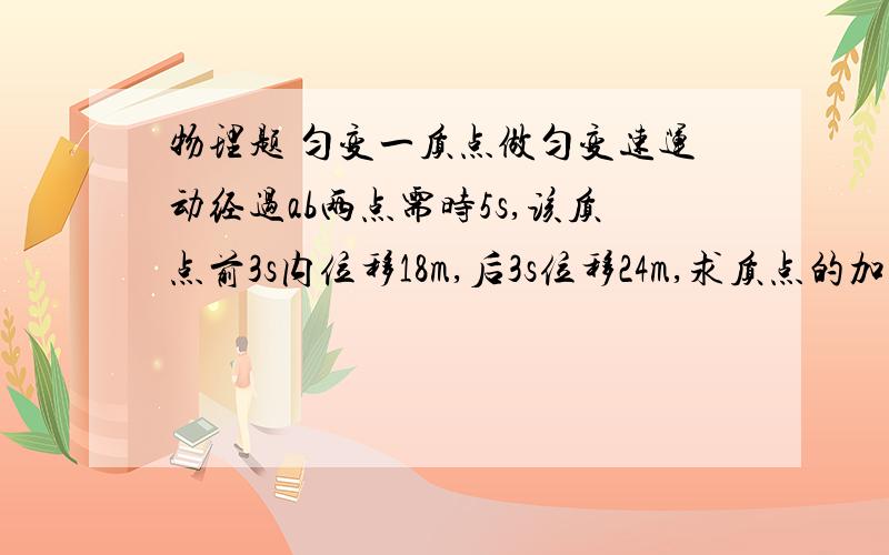 物理题 匀变一质点做匀变速运动经过ab两点需时5s,该质点前3s内位移18m,后3s位移24m,求质点的加速度和经过a和b时的速度