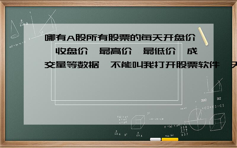 哪有A股所有股票的每天开盘价、收盘价、最高价、最低价、成交量等数据,不能叫我打开股票软件一天一天去抄下来吧?那要晕死人的啊?同志们,不要告诉我用股票软件查看啦!那只能看一天是