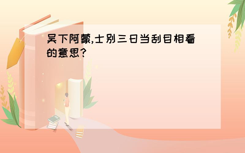 吴下阿蒙,士别三日当刮目相看的意思?