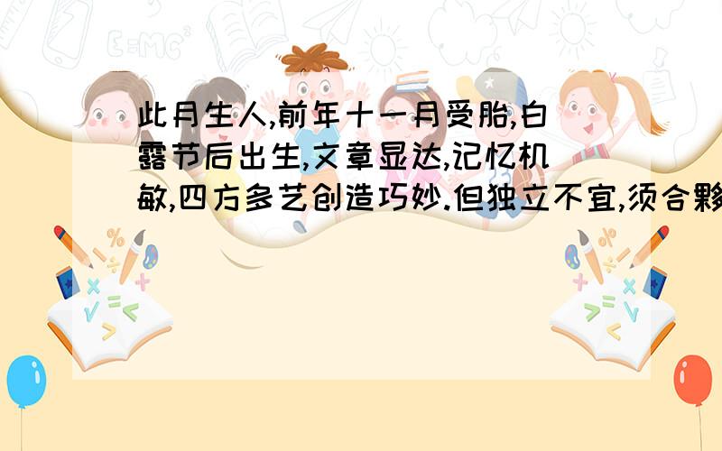 此月生人,前年十一月受胎,白露节后出生,文章显达,记忆机敏,四方多艺创造巧妙.但独立不宜,须合夥成事,正直无私.初限幸福,中年离乱,于不意中失败,晚年福禄济美.