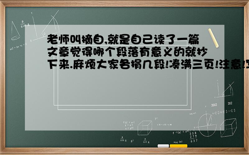 老师叫摘自,就是自己读了一篇文章觉得哪个段落有意义的就抄下来.麻烦大家各捐几段!凑满三页!注意!写完你喜欢的那段后要在后面注明摘自《XXX》哪篇文章,文章的名字要留下噢!不过,一定