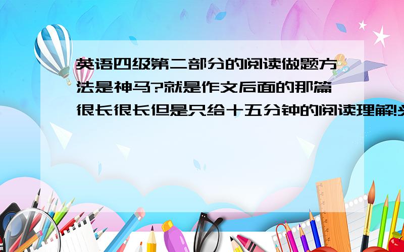 英语四级第二部分的阅读做题方法是神马?就是作文后面的那篇很长很长但是只给十五分钟的阅读理解!头都大了!