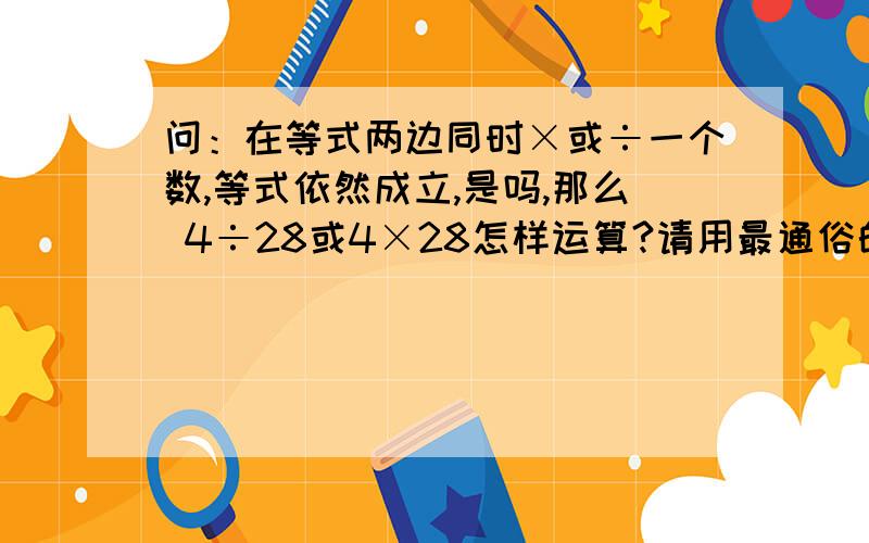 问：在等式两边同时×或÷一个数,等式依然成立,是吗,那么 4÷28或4×28怎样运算?请用最通俗的语言说基本原理及其公式好吗