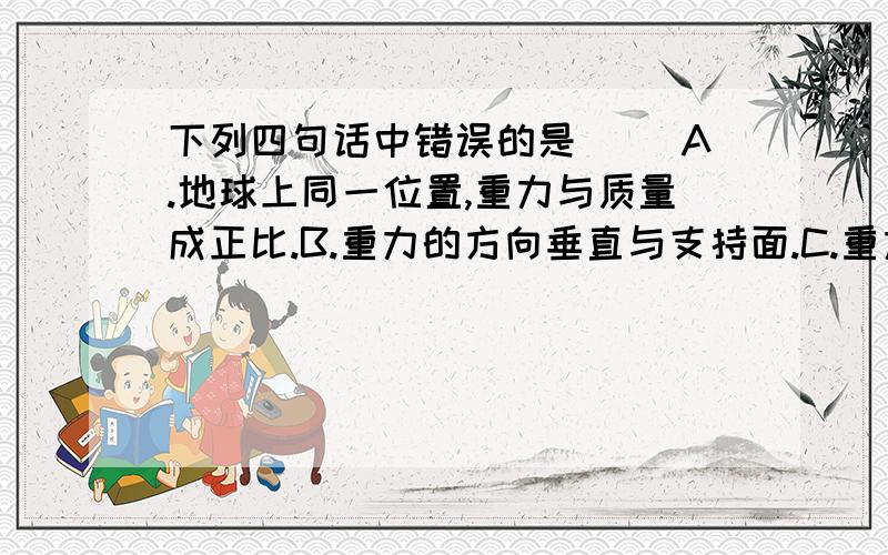 下列四句话中错误的是( )A.地球上同一位置,重力与质量成正比.B.重力的方向垂直与支持面.C.重力的作用点在物体的重心.D.重力的反向总是竖直向下.D答案的反向是错的!反字是(方)