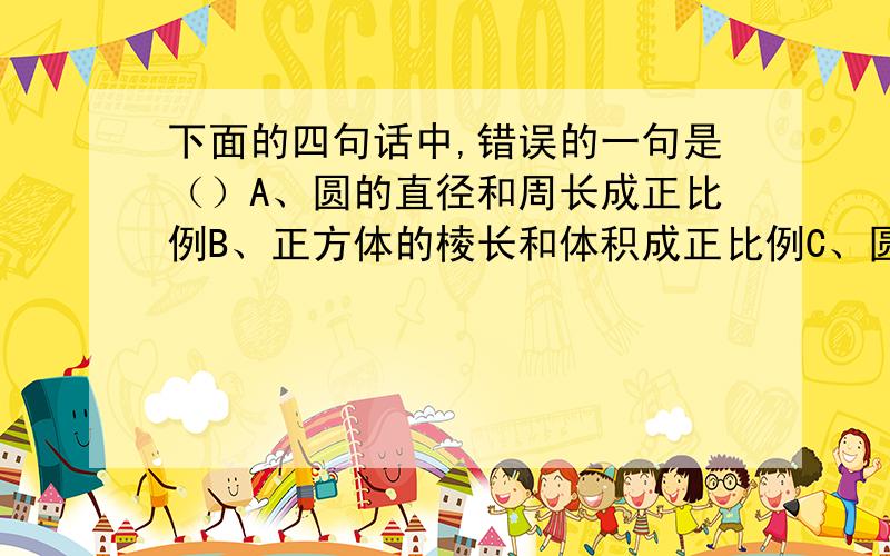 下面的四句话中,错误的一句是（）A、圆的直径和周长成正比例B、正方体的棱长和体积成正比例C、圆柱的高一定,底面周长和侧面积成正比例D、商一定,被除数和除数成正比例