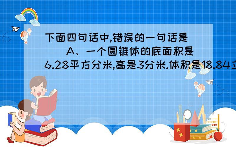 下面四句话中,错误的一句话是（）A、一个圆锥体的底面积是6.28平方分米,高是3分米.体积是18.84立方分米B、一个圆柱体容器的底面半径是14分米,高是2分米.容积是1230.88升C、“做圆柱体通风管