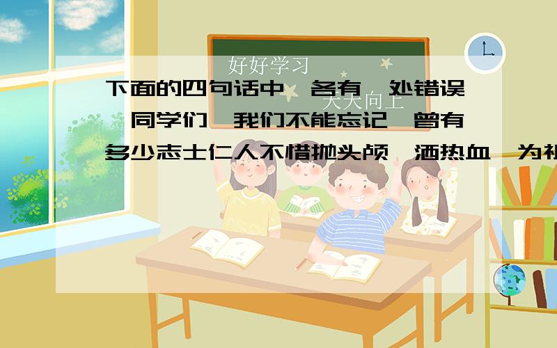 下面的四句话中,各有一处错误,同学们,我们不能忘记,曾有多少志士仁人不惜抛头颅,洒热血,为祖国的兴亡英勇奋斗.我们也不能总沉醉于我国有世界上所没有的万里长城和四大发明.作为祖国21