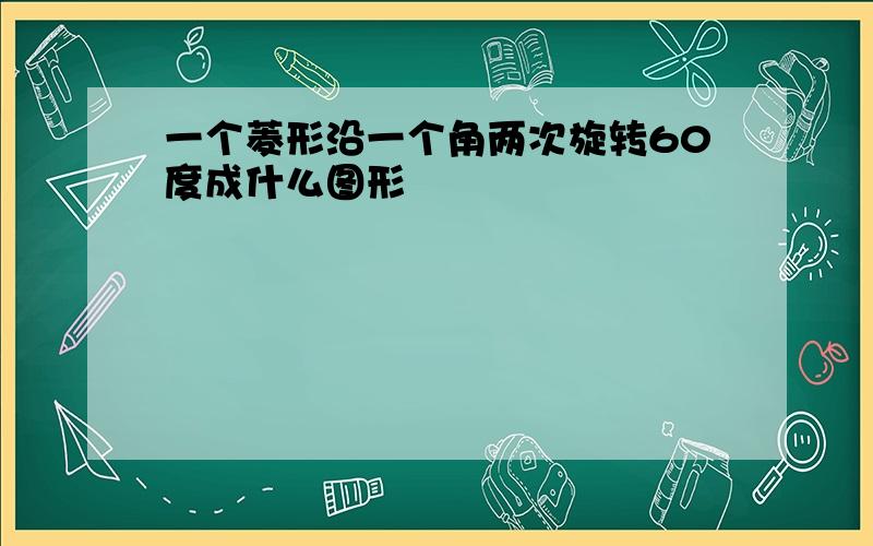 一个菱形沿一个角两次旋转60度成什么图形