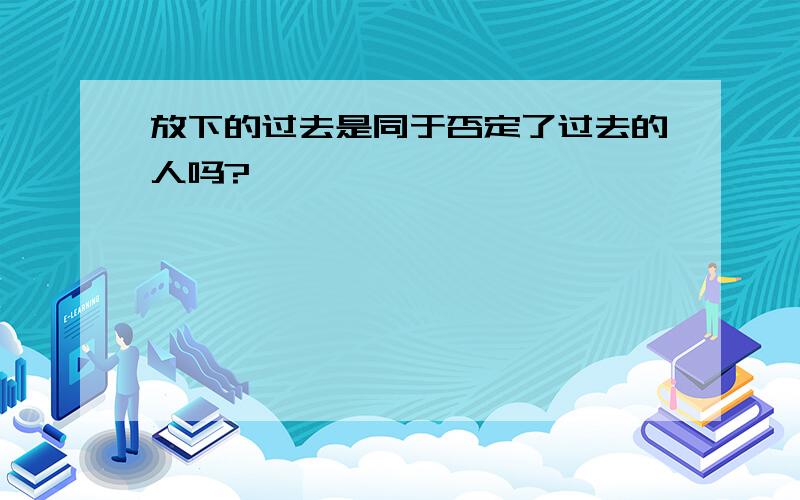 放下的过去是同于否定了过去的人吗?