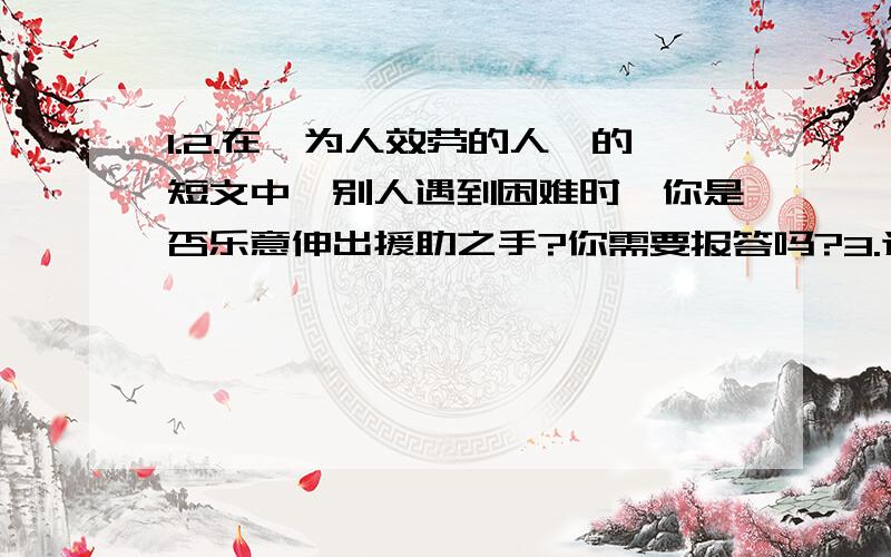 1.2.在《为人效劳的人》的短文中,别人遇到困难时,你是否乐意伸出援助之手?你需要报答吗?3.选取文中的某一例子,想象下当时的情景,写一段话.