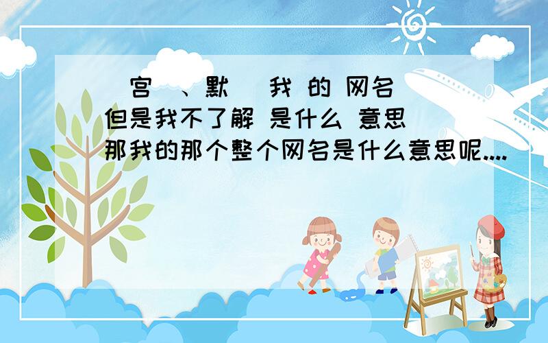 _宫羙、默沬 我 的 网名 但是我不了解 是什么 意思 那我的那个整个网名是什么意思呢....