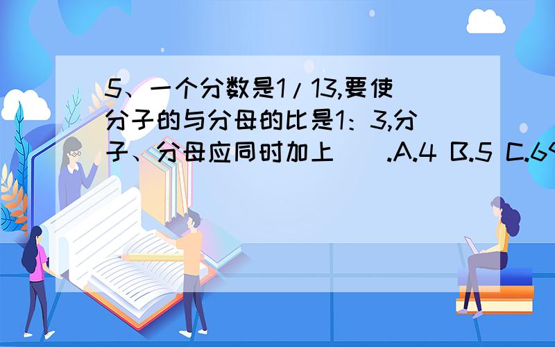 5、一个分数是1/13,要使分子的与分母的比是1：3,分子、分母应同时加上（）.A.4 B.5 C.69、在含盐30%的盐水中,加入6克盐和14克水,这时盐水含盐百分比是（）A.等于30% B、小于30% C、大于30%