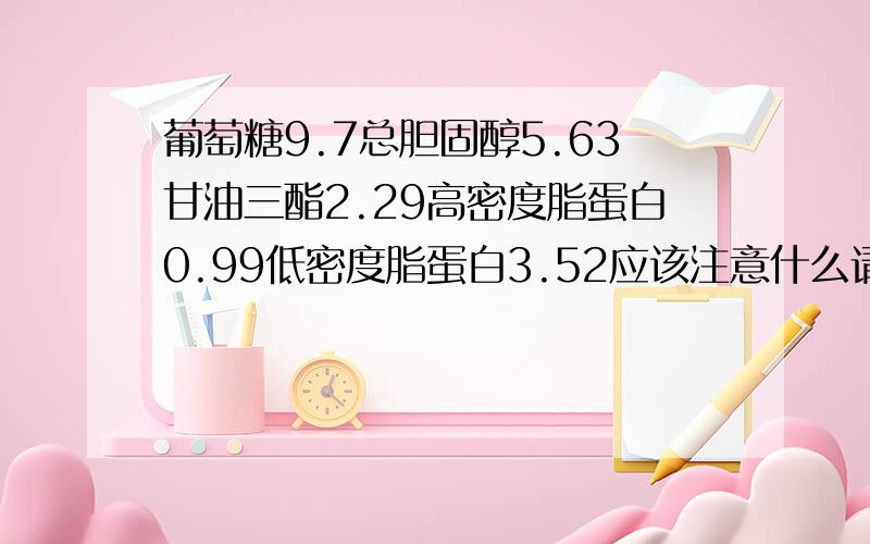 葡萄糖9.7总胆固醇5.63甘油三酯2.29高密度脂蛋白0.99低密度脂蛋白3.52应该注意什么请给点意见,请哪位专家帮我看看,给点建议.