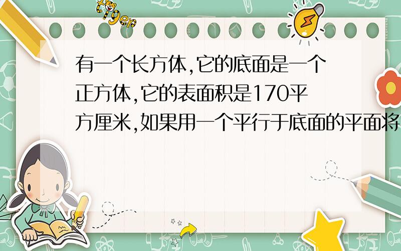 有一个长方体,它的底面是一个正方体,它的表面积是170平方厘米,如果用一个平行于底面的平面将它截成两个长方体,则两个长方体的表面积的和为220平方厘米,求原来长方体的体积?