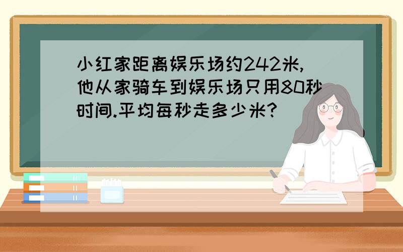 小红家距离娱乐场约242米,他从家骑车到娱乐场只用80秒时间.平均每秒走多少米?