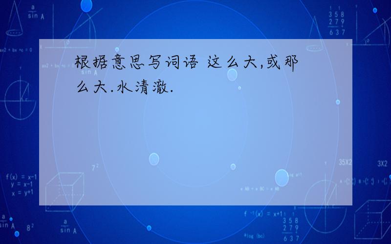 根据意思写词语 这么大,或那么大.水清澈.