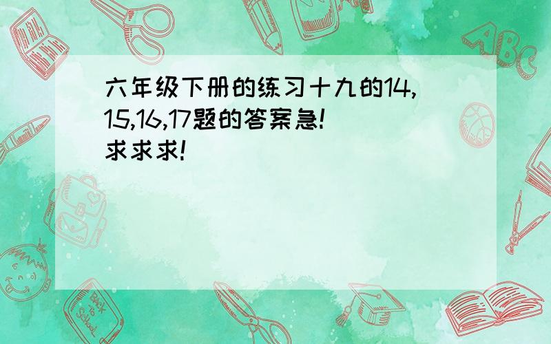 六年级下册的练习十九的14,15,16,17题的答案急!求求求!