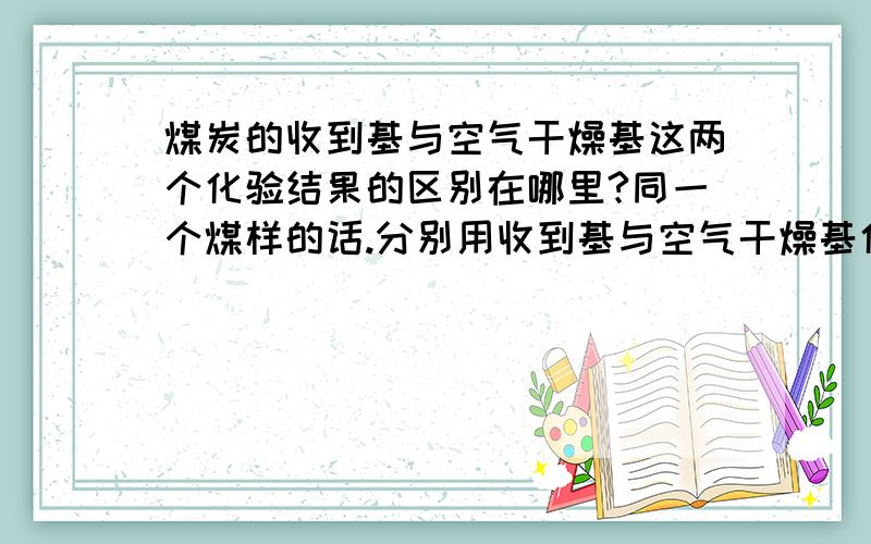 煤炭的收到基与空气干燥基这两个化验结果的区别在哪里?同一个煤样的话.分别用收到基与空气干燥基化验出来的结果又什么区别!比如说,空干基化验的煤炭指标是.空干基热量5900大卡,灰分18