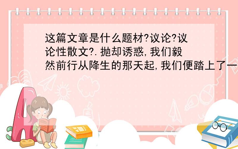 这篇文章是什么题材?议论?议论性散文?.抛却诱惑,我们毅然前行从降生的那天起,我们便踏上了一条荆棘遍布曲折回环的人生之路.沿途上,有许多路口：有的说,来吧,这边是通向坦途的捷径；有