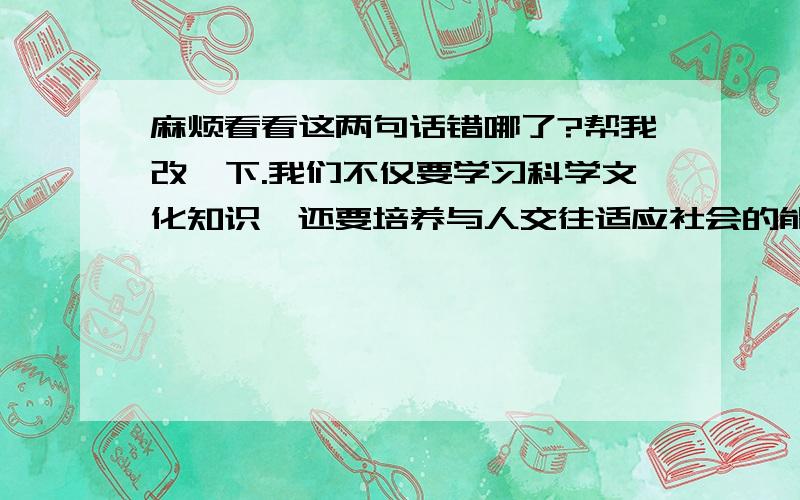 麻烦看看这两句话错哪了?帮我改一下.我们不仅要学习科学文化知识,还要培养与人交往适应社会的能力,以免将来走入社会不被淘汰.我们的老师为了培养我们的这些能力,可真是废寝忘食,处心