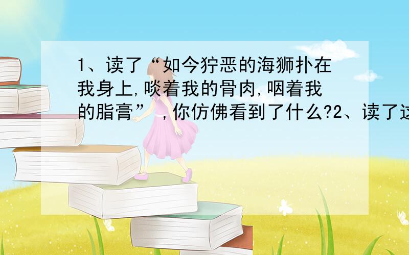 1、读了“如今狞恶的海狮扑在我身上,啖着我的骨肉,咽着我的脂膏” ,你仿佛看到了什么?2、读了这两1、读了“如今狞恶的海狮扑在我身上,啖着我的骨肉,咽着我的脂膏”,你仿佛看到了什么?2