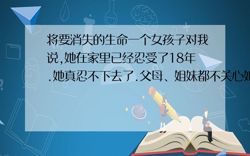 将要消失的生命一个女孩子对我说,她在家里已经忍受了18年.她真忍不下去了.父母、姐妹都不关心她.她觉得生命没有什么可言.无意义.她恨她的父母,她说父亲赚钱给自己养老、母亲的眼里只