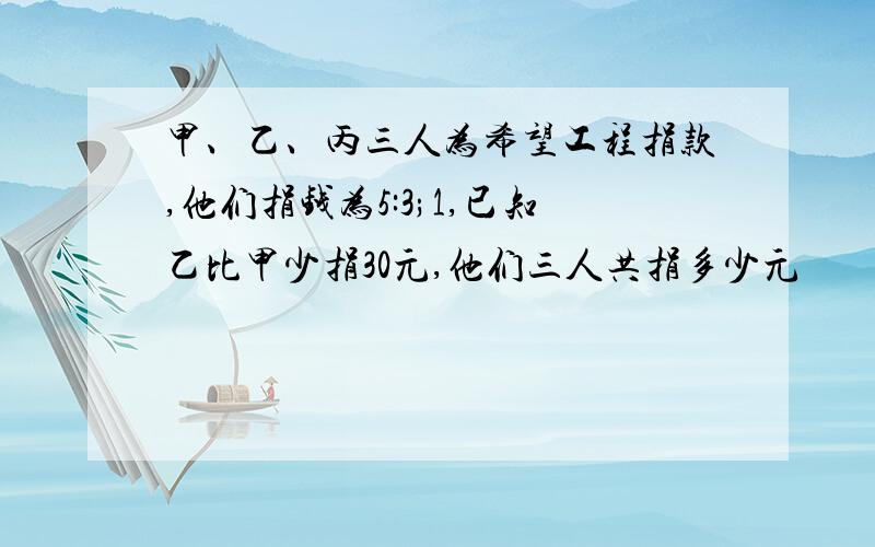 甲、乙、丙三人为希望工程捐款,他们捐钱为5:3;1,已知乙比甲少捐30元,他们三人共捐多少元