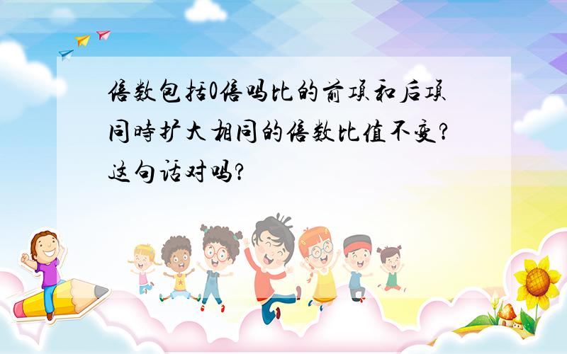 倍数包括0倍吗比的前项和后项同时扩大相同的倍数比值不变?这句话对吗?