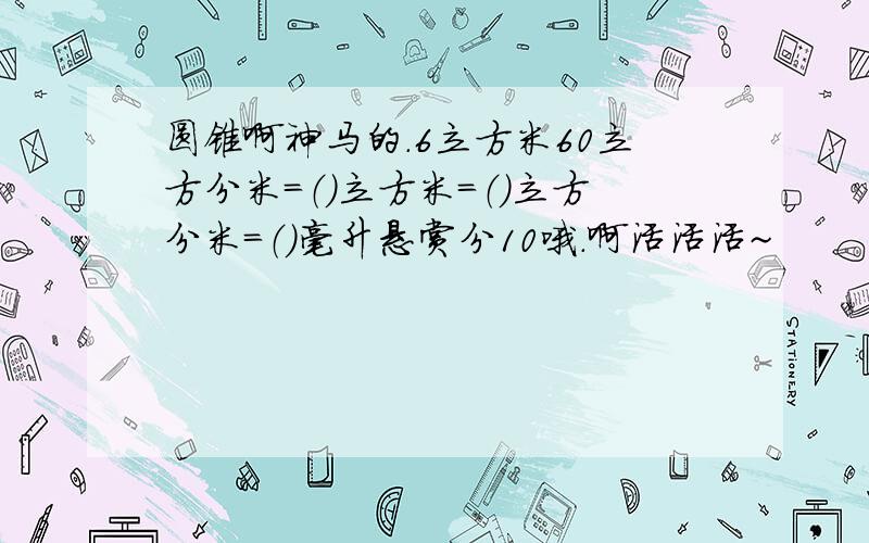 圆锥啊神马的.6立方米60立方分米=（）立方米=（）立方分米=（）毫升悬赏分10哦.啊活活活~