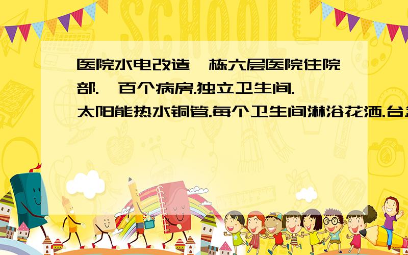 医院水电改造一栋六层医院住院部.一百个病房.独立卫生间.太阳能热水铜管.每个卫生间淋浴花洒.台盆.马桶.一间七个灯位五个插座.两个开关.冷水PpR.外加公共部分的照明.和应急照明.食堂.其