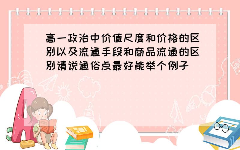 高一政治中价值尺度和价格的区别以及流通手段和商品流通的区别请说通俗点最好能举个例子