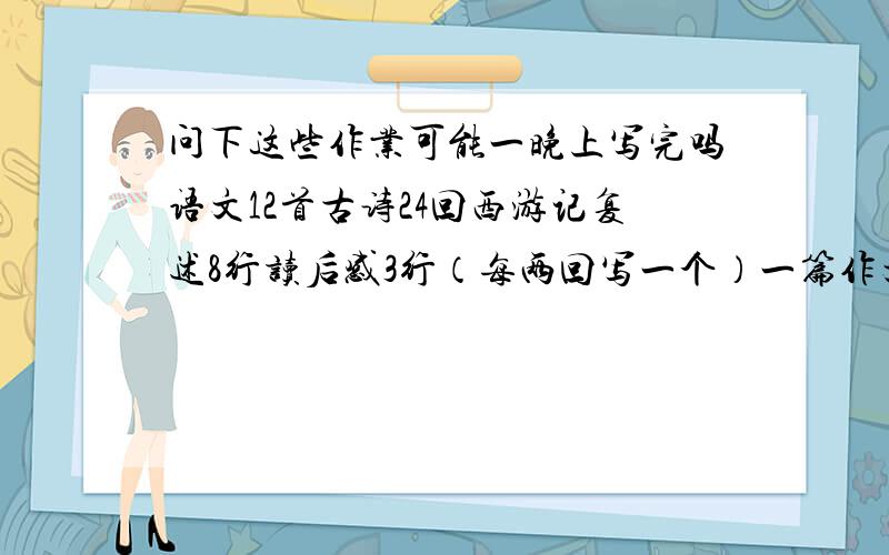 问下这些作业可能一晚上写完吗语文12首古诗24回西游记复述8行读后感3行（每两回写一个）一篇作文 英语4张卷子 1-13课单词加1-3单元单词 好心人给出点好的建议 从现在到明天下午2点左右能