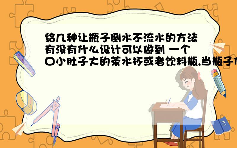 给几种让瓶子倒水不流水的方法有没有什么设计可以做到 一个口小肚子大的茶水杯或者饮料瓶,当瓶子倾斜的时候,口就自动合起来,当瓶子放水平的时候,就自动打开.最好用机械原理 比如滑轮