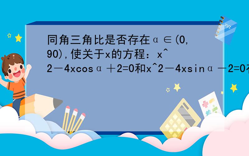 同角三角比是否存在α∈(0,90),使关于x的方程：x^2－4xcosα＋2=0和x^2－4xsinα－2=0有一个根相等?如果不存在,请说明理由