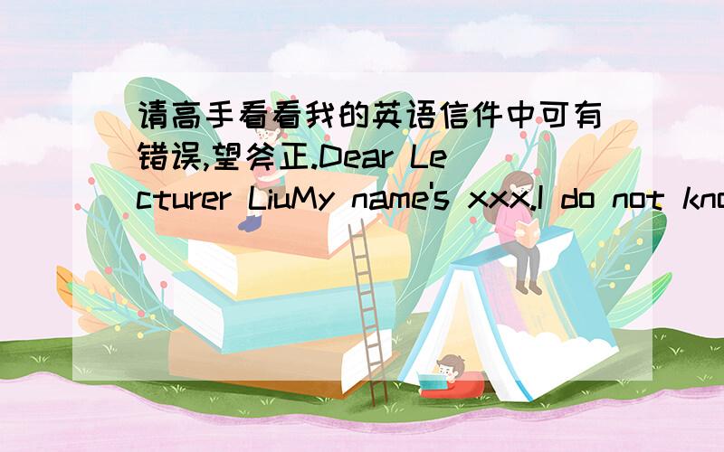 请高手看看我的英语信件中可有错误,望斧正.Dear Lecturer LiuMy name's xxx.I do not know if you are familiar with this name,but I am sure you are if you called the roll before classes.I have been absent from your classes three times wi