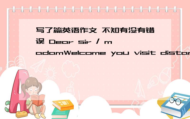 写了篇英语作文 不知有没有错误 Dear sir / madamWelcome you visit distances arrived in San Francisco,and thank you for our company's support.So far our cooperation relationship has remained for five years,is always mutual reciprocity and