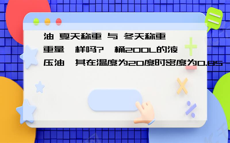 油 夏天称重 与 冬天称重 重量一样吗?一桶200L的液压油,其在温度为20度时密度为0.85,一桶即为170KG,那在冬天0度时及夏天38度时其密度变化会有多大?对其称重影响大吗?不好意思，以下没有懂我