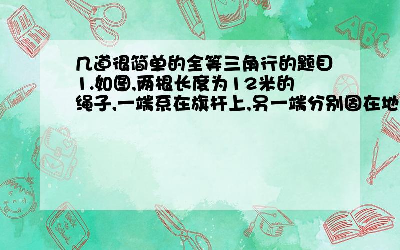 几道很简单的全等三角行的题目1.如图,两根长度为12米的绳子,一端系在旗杆上,另一端分别固在地面的两个木桩上,两个木桩离旗杆底部的距离相等吗?请说明你的理由.2.已知三角形的三边长可