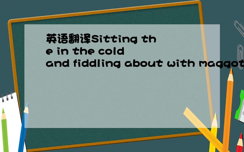 英语翻译Sitting the in the cold and fiddling about with maggots has always seemed like a pointless activity to me,if you’re so desperate to get out of the house that you’ll spend your time partake in this a kind of thing.If we could we would