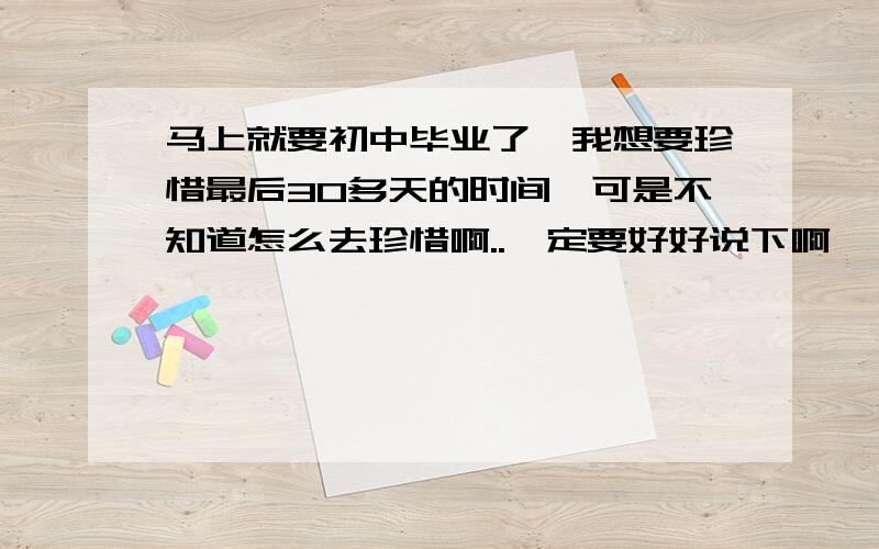 马上就要初中毕业了,我想要珍惜最后30多天的时间,可是不知道怎么去珍惜啊..一定要好好说下啊