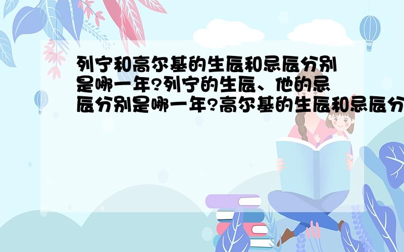 列宁和高尔基的生辰和忌辰分别是哪一年?列宁的生辰、他的忌辰分别是哪一年?高尔基的生辰和忌辰分别是哪一年?请分别回答.